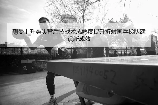 蒯曼上升势头背后技战术成熟度提升折射国乒梯队建设新成效